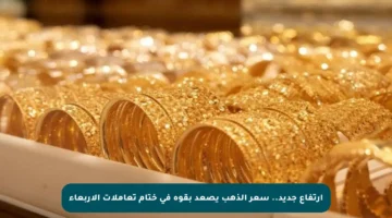 ارتفاع جديد.. سعر الذهب يصعد بقوة في ختام تعاملات الأربعاء